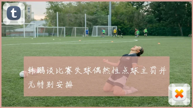 韩鹏谈比赛失球偶然性点球主罚并无特别安排