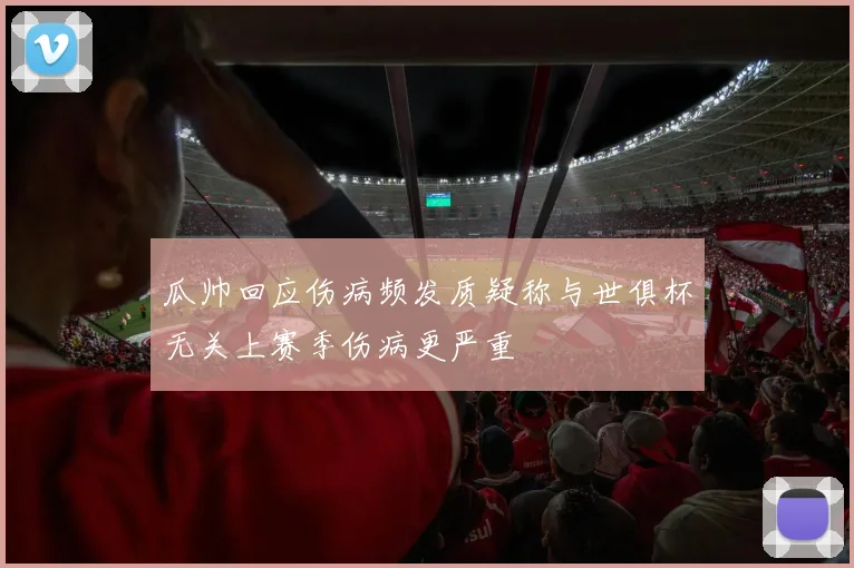 瓜帅回应伤病频发质疑称与世俱杯无关上赛季伤病更严重
