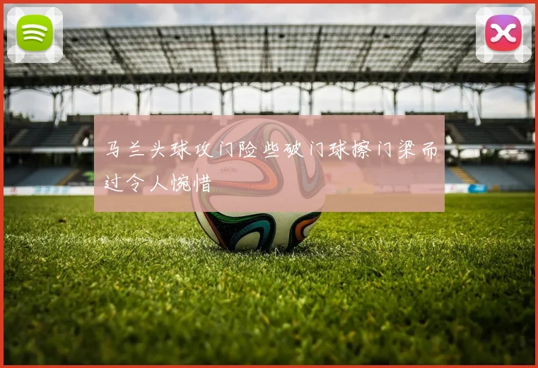 马兰头球攻门险些破门球擦门梁而过令人惋惜