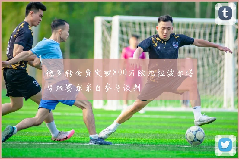 德罗转会费突破800万欧元拉波尔塔与纳赛尔亲自参与谈判