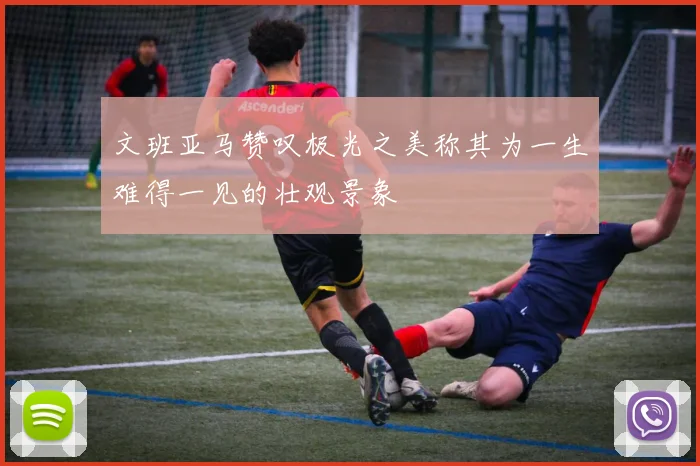 文班亚马赞叹极光之美称其为一生难得一见的壮观景象