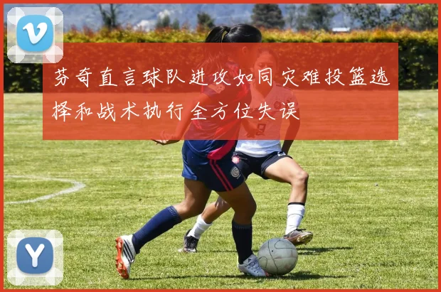 芬奇直言球队进攻如同灾难投篮选择和战术执行全方位失误