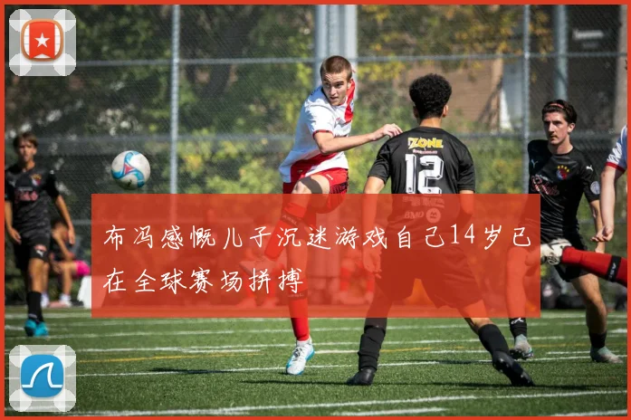 布冯感慨儿子沉迷游戏自己14岁已在全球赛场拼搏