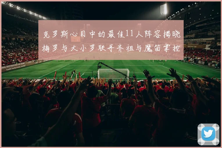 克罗斯心目中的最佳11人阵容揭晓梅罗与大小罗联手齐祖与魔笛掌控中场