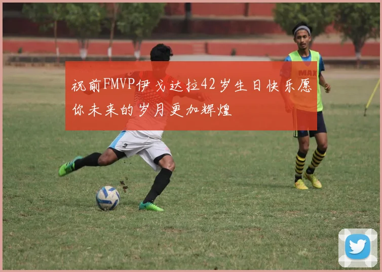 祝前FMVP伊戈达拉42岁生日快乐愿你未来的岁月更加辉煌