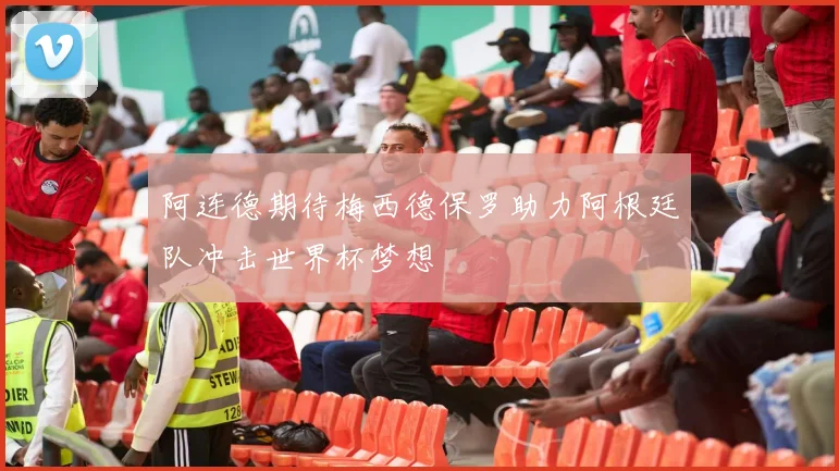 阿连德期待梅西德保罗助力阿根廷队冲击世界杯梦想