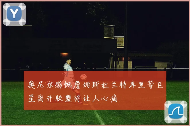 奥尼尔感慨詹姆斯杜兰特库里等巨星离开联盟将让人心痛