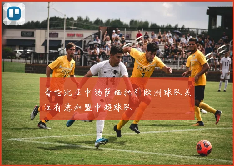 哥伦比亚中场萨缅托引欧洲球队关注有意加盟中超球队
