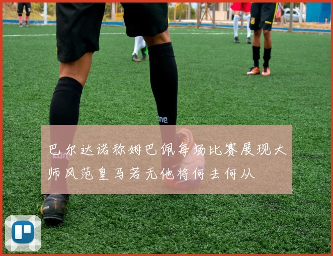 巴尔达诺称姆巴佩每场比赛展现大师风范皇马若无他将何去何从
