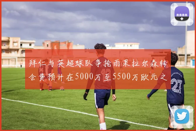 拜仁与英超球队争抢雨果拉尔森转会费预计在5000万至5500万欧元之间