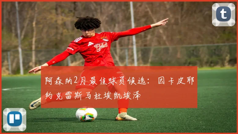 阿森纳2月最佳球员候选：因卡皮耶约克雷斯马杜埃凯埃泽