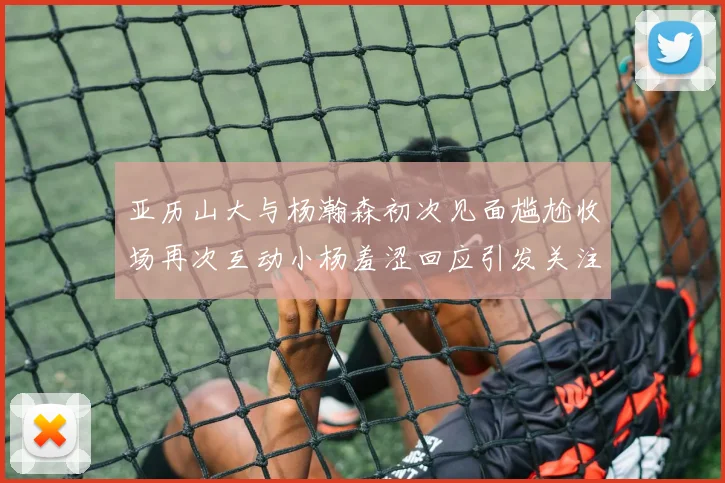 亚历山大与杨瀚森初次见面尴尬收场再次互动小杨羞涩回应引发关注