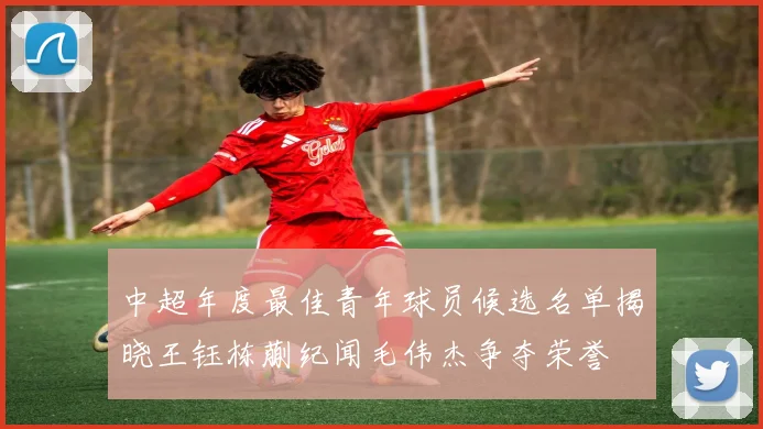 中超年度最佳青年球员候选名单揭晓王钰栋蒯纪闻毛伟杰争夺荣誉