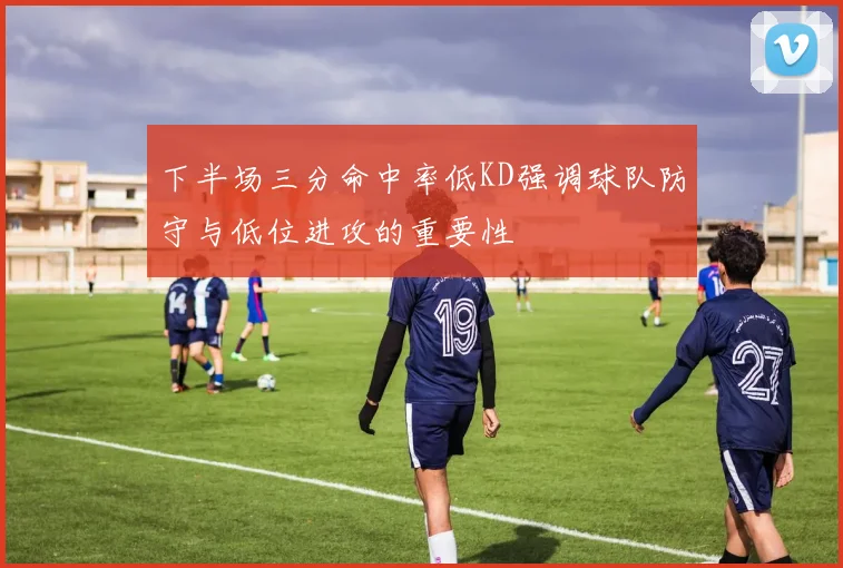 下半场三分命中率低KD强调球队防守与低位进攻的重要性