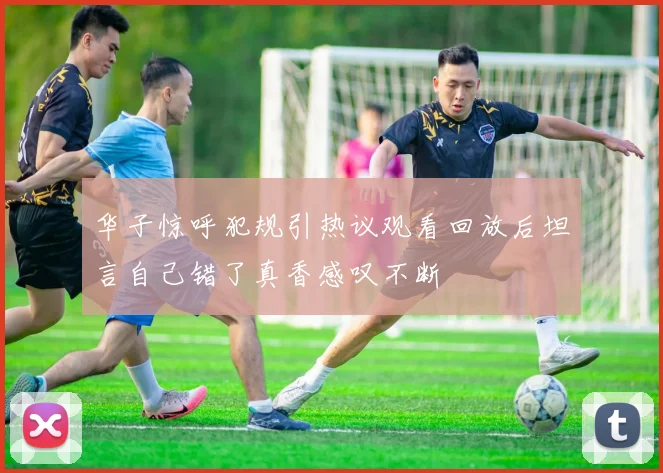华子惊呼犯规引热议观看回放后坦言自己错了真香感叹不断