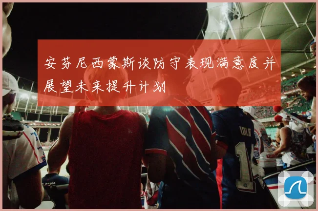 安芬尼西蒙斯谈防守表现满意度并展望未来提升计划
