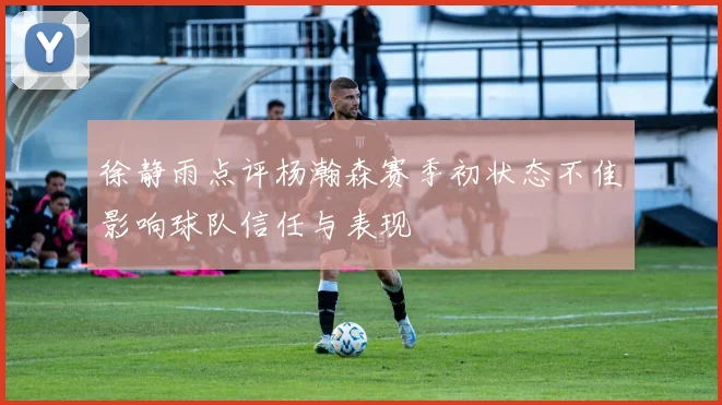 徐静雨点评杨瀚森赛季初状态不佳影响球队信任与表现