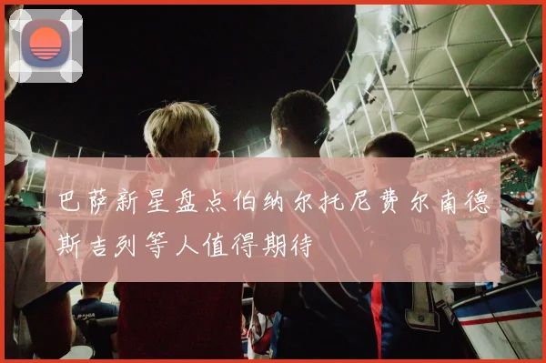 巴萨新星盘点伯纳尔托尼费尔南德斯吉列等人值得期待