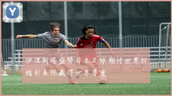 伊涅斯塔盛赞日本足球期待世界杯精彩表现赢得世界尊重