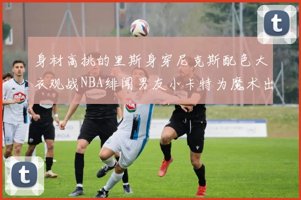 身材高挑的里斯身穿尼克斯配色大衣观战NBA绯闻男友小卡特为魔术出战