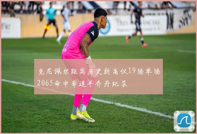 克尼佩尔距离历史新高仅19场单场2065命中率追平乔丹纪录