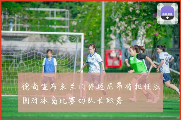 德尚宣布米兰门将迈尼昂将担任法国对冰岛比赛的队长职务