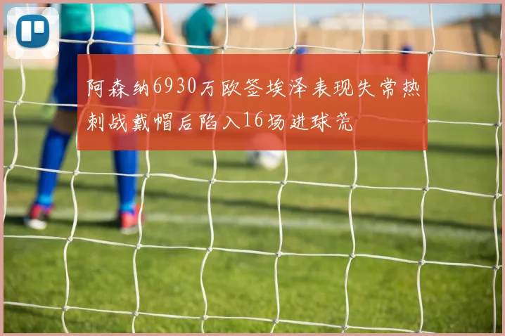阿森纳6930万欧签埃泽表现失常热刺战戴帽后陷入16场进球荒