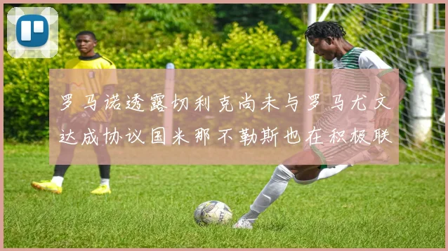 罗马诺透露切利克尚未与罗马尤文达成协议国米那不勒斯也在积极联系