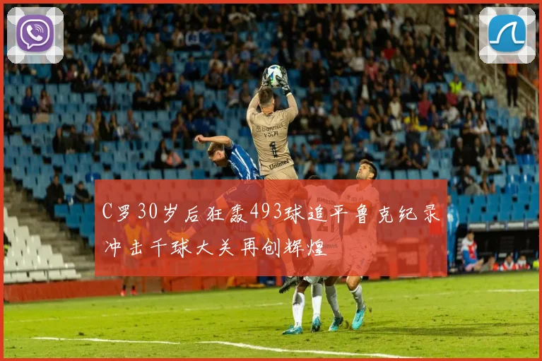 C罗30岁后狂轰493球追平鲁克纪录冲击千球大关再创辉煌
