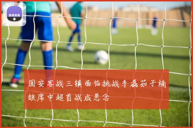 国安客战三镇面临挑战李磊茹子楠缺席中超首战成悬念