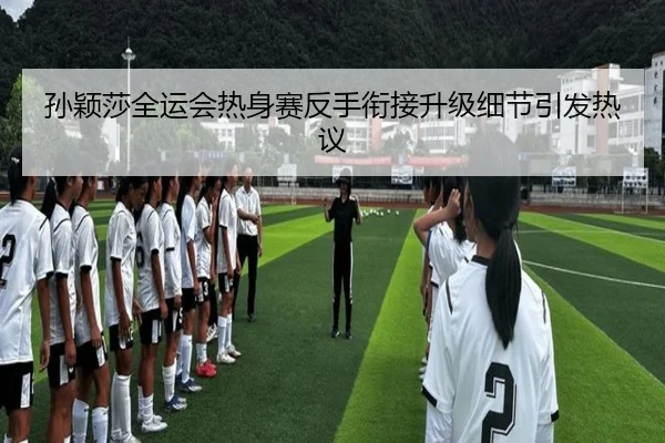 孙颖莎全运会热身赛反手衔接升级细节引发热议